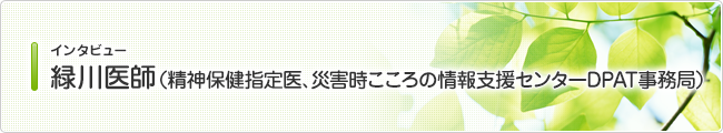 インタビュー 緑川医師 （精神保健指定医、災害時こころの情報支援センターDPAT事務局）